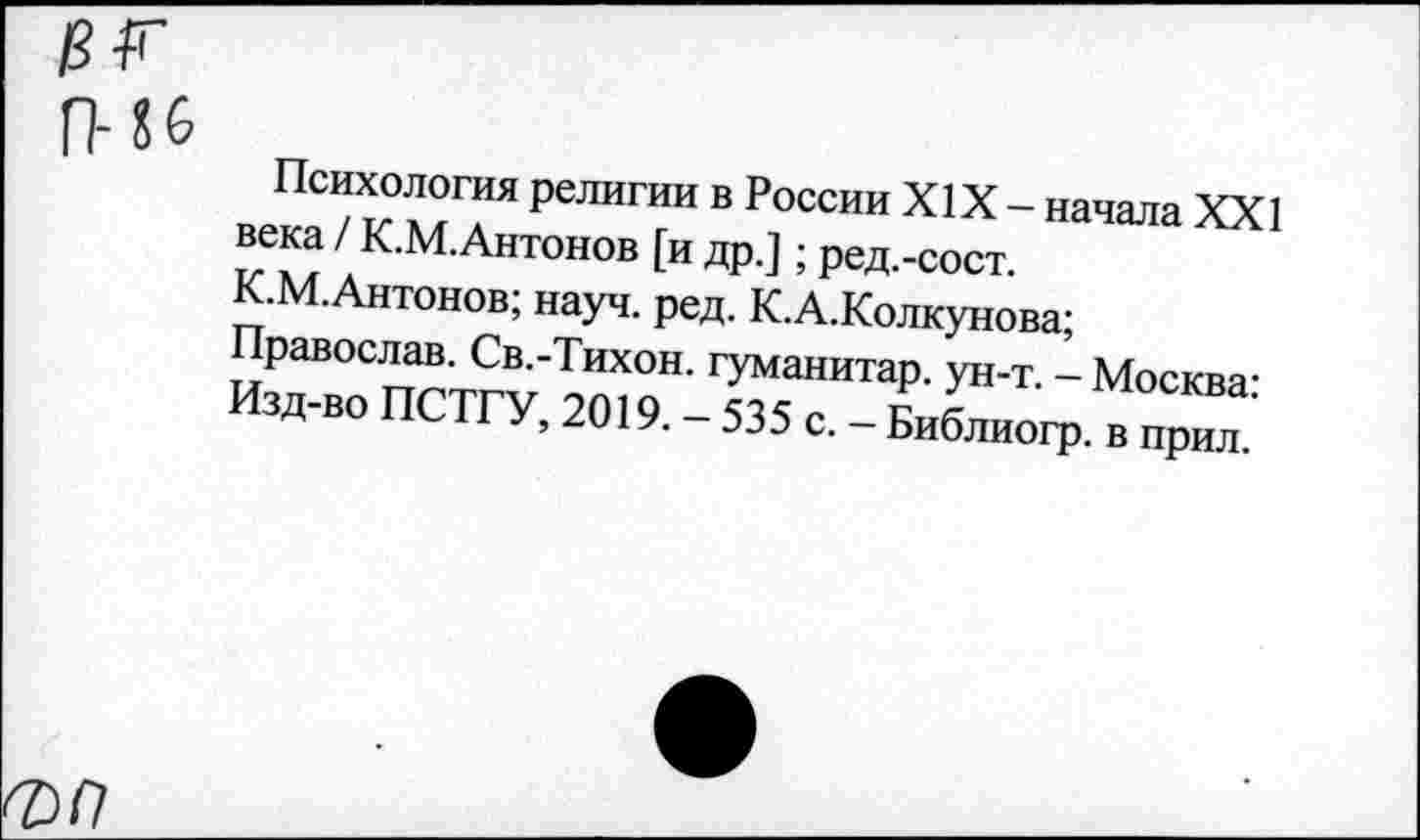 ﻿Психология религии в России XIX - начала XXI века / К.М.Антонов [и др.]; ред.-сост.
К.М.Антонов; науч. ред. К.А.Колкунова;
Православ. Св.-Тихон. гуманитар, ун-т. - Москва-Изд-во ПСТГУ, 2019. - 535 с. - Библиогр. в прил.’